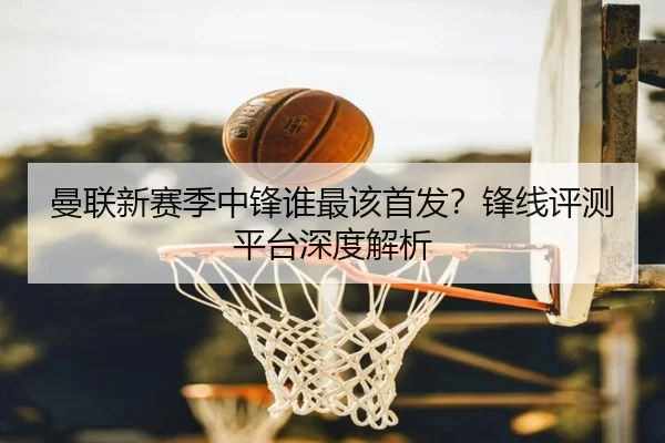 曼联新赛季中锋谁最该首发？锋线评测平台深度解析